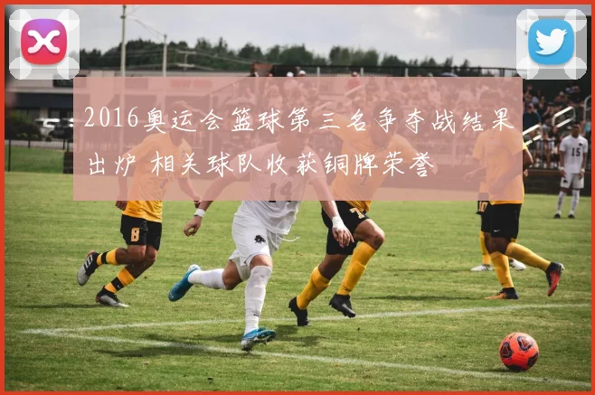 2016奥运会篮球第三名争夺战结果出炉 相关球队收获铜牌荣誉
